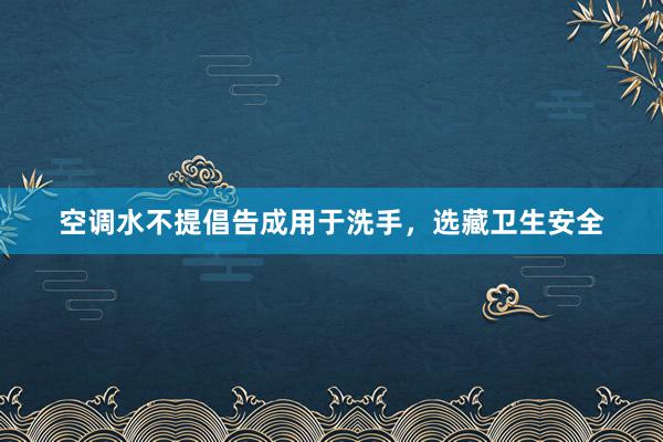 空调水不提倡告成用于洗手，选藏卫生安全