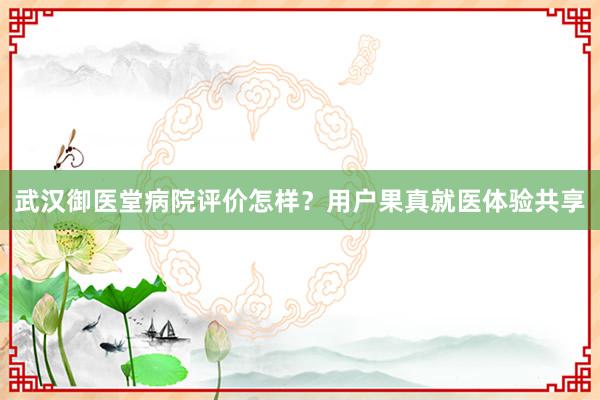 武汉御医堂病院评价怎样？用户果真就医体验共享